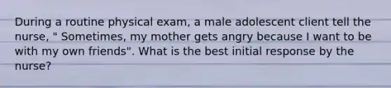 During a routine physical exam, a male adolescent client tell the nurse, " Sometimes, my mother gets angry because I want to be with my own friends". What is the best initial response by the nurse?