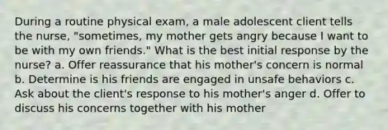 During a routine physical exam, a male adolescent client tells the nurse, "sometimes, my mother gets angry because I want to be with my own friends." What is the best initial response by the nurse? a. Offer reassurance that his mother's concern is normal b. Determine is his friends are engaged in unsafe behaviors c. Ask about the client's response to his mother's anger d. Offer to discuss his concerns together with his mother