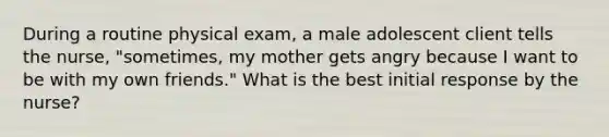 During a routine physical exam, a male adolescent client tells the nurse, "sometimes, my mother gets angry because I want to be with my own friends." What is the best initial response by the nurse?