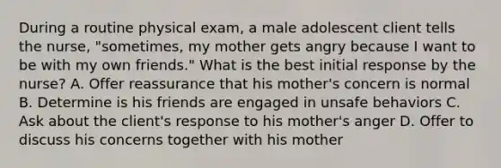 During a routine physical exam, a male adolescent client tells the nurse, "sometimes, my mother gets angry because I want to be with my own friends." What is the best initial response by the nurse? A. Offer reassurance that his mother's concern is normal B. Determine is his friends are engaged in unsafe behaviors C. Ask about the client's response to his mother's anger D. Offer to discuss his concerns together with his mother