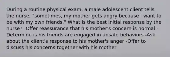 During a routine physical exam, a male adolescent client tells the nurse, "sometimes, my mother gets angry because I want to be with my own friends." What is the best initial response by the nurse? -Offer reassurance that his mother's concern is normal -Determine is his friends are engaged in unsafe behaviors -Ask about the client's response to his mother's anger -Offer to discuss his concerns together with his mother