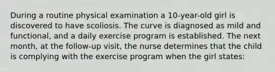 During a routine physical examination a 10-year-old girl is discovered to have scoliosis. The curve is diagnosed as mild and functional, and a daily exercise program is established. The next month, at the follow-up visit, the nurse determines that the child is complying with the exercise program when the girl states: