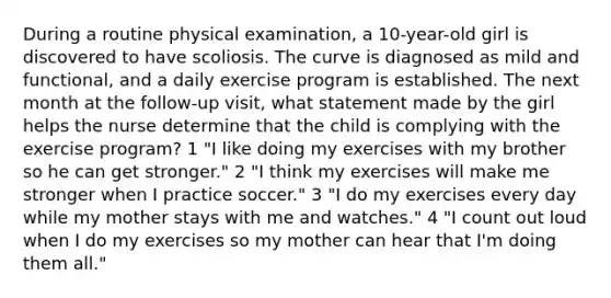 During a routine physical examination, a 10-year-old girl is discovered to have scoliosis. The curve is diagnosed as mild and functional, and a daily exercise program is established. The next month at the follow-up visit, what statement made by the girl helps the nurse determine that the child is complying with the exercise program? 1 "I like doing my exercises with my brother so he can get stronger." 2 "I think my exercises will make me stronger when I practice soccer." 3 "I do my exercises every day while my mother stays with me and watches." 4 "I count out loud when I do my exercises so my mother can hear that I'm doing them all."