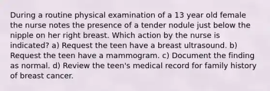 During a routine physical examination of a 13 year old female the nurse notes the presence of a tender nodule just below the nipple on her right breast. Which action by the nurse is indicated? a) Request the teen have a breast ultrasound. b) Request the teen have a mammogram. c) Document the finding as normal. d) Review the teen's medical record for family history of breast cancer.