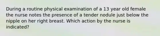 During a routine physical examination of a 13 year old female the nurse notes the presence of a tender nodule just below the nipple on her right breast. Which action by the nurse is indicated?