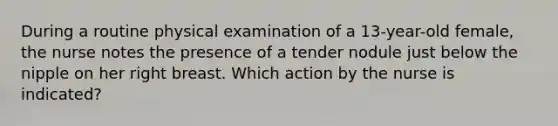 During a routine physical examination of a 13-year-old female, the nurse notes the presence of a tender nodule just below the nipple on her right breast. Which action by the nurse is indicated?