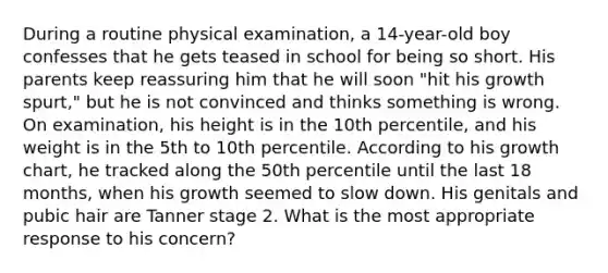 During a routine physical examination, a 14-year-old boy confesses that he gets teased in school for being so short. His parents keep reassuring him that he will soon "hit his growth spurt," but he is not convinced and thinks something is wrong. On examination, his height is in the 10th percentile, and his weight is in the 5th to 10th percentile. According to his growth chart, he tracked along the 50th percentile until the last 18 months, when his growth seemed to slow down. His genitals and pubic hair are Tanner stage 2. What is the most appropriate response to his concern?