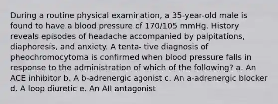 During a routine physical examination, a 35-year-old male is found to have a blood pressure of 170/105 mmHg. History reveals episodes of headache accompanied by palpitations, diaphoresis, and anxiety. A tenta- tive diagnosis of pheochromocytoma is confirmed when blood pressure falls in response to the administration of which of the following? a. An ACE inhibitor b. A b-adrenergic agonist c. An a-adrenergic blocker d. A loop diuretic e. An AII antagonist