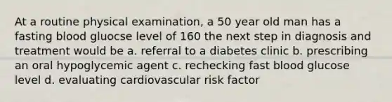 At a routine physical examination, a 50 year old man has a fasting blood gluocse level of 160 the next step in diagnosis and treatment would be a. referral to a diabetes clinic b. prescribing an oral hypoglycemic agent c. rechecking fast blood glucose level d. evaluating cardiovascular risk factor