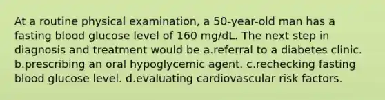 At a routine physical examination, a 50-year-old man has a fasting blood glucose level of 160 mg/dL. The next step in diagnosis and treatment would be a.referral to a diabetes clinic. b.prescribing an oral hypoglycemic agent. c.rechecking fasting blood glucose level. d.evaluating cardiovascular risk factors.