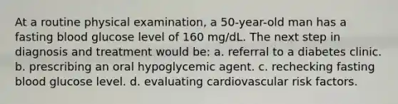 At a routine physical examination, a 50-year-old man has a fasting blood glucose level of 160 mg/dL. The next step in diagnosis and treatment would be: a. referral to a diabetes clinic. b. prescribing an oral hypoglycemic agent. c. rechecking fasting blood glucose level. d. evaluating cardiovascular risk factors.