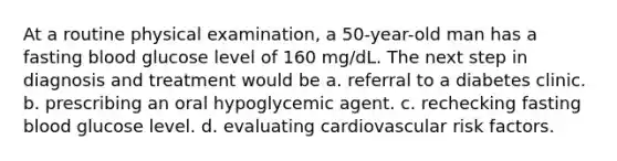 At a routine physical examination, a 50-year-old man has a fasting blood glucose level of 160 mg/dL. The next step in diagnosis and treatment would be a. referral to a diabetes clinic. b. prescribing an oral hypoglycemic agent. c. rechecking fasting blood glucose level. d. evaluating cardiovascular risk factors.