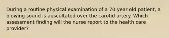 During a routine physical examination of a 70-year-old patient, a blowing sound is auscultated over the carotid artery. Which assessment finding will the nurse report to the health care provider?