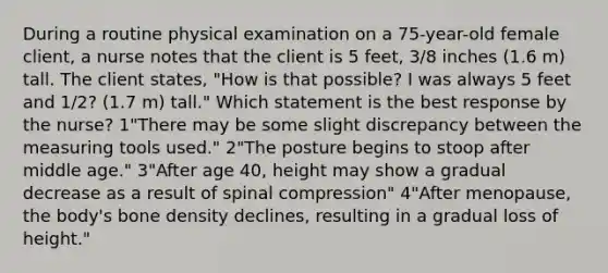 During a routine physical examination on a 75-year-old female client, a nurse notes that the client is 5 feet, 3/8 inches (1.6 m) tall. The client states, "How is that possible? I was always 5 feet and 1/2? (1.7 m) tall." Which statement is the best response by the nurse? 1"There may be some slight discrepancy between the measuring tools used." 2"The posture begins to stoop after middle age." 3"After age 40, height may show a gradual decrease as a result of spinal compression" 4"After menopause, the body's bone density declines, resulting in a gradual loss of height."