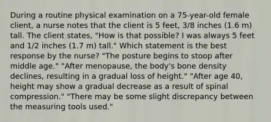 During a routine physical examination on a 75-year-old female client, a nurse notes that the client is 5 feet, 3/8 inches (1.6 m) tall. The client states, "How is that possible? I was always 5 feet and 1/2 inches (1.7 m) tall." Which statement is the best response by the nurse? "The posture begins to stoop after middle age." "After menopause, the body's bone density declines, resulting in a gradual loss of height." "After age 40, height may show a gradual decrease as a result of spinal compression." "There may be some slight discrepancy between the measuring tools used."