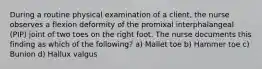 During a routine physical examination of a client, the nurse observes a flexion deformity of the promixal interphalangeal (PIP) joint of two toes on the right foot. The nurse documents this finding as which of the following? a) Mallet toe b) Hammer toe c) Bunion d) Hallux valgus