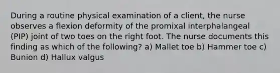 During a routine physical examination of a client, the nurse observes a flexion deformity of the promixal interphalangeal (PIP) joint of two toes on the right foot. The nurse documents this finding as which of the following? a) Mallet toe b) Hammer toe c) Bunion d) Hallux valgus