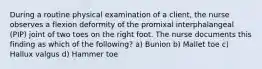 During a routine physical examination of a client, the nurse observes a flexion deformity of the promixal interphalangeal (PIP) joint of two toes on the right foot. The nurse documents this finding as which of the following? a) Bunion b) Mallet toe c) Hallux valgus d) Hammer toe