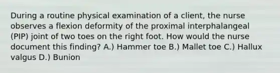 During a routine physical examination of a client, the nurse observes a flexion deformity of the proximal interphalangeal (PIP) joint of two toes on the right foot. How would the nurse document this finding? A.) Hammer toe B.) Mallet toe C.) Hallux valgus D.) Bunion