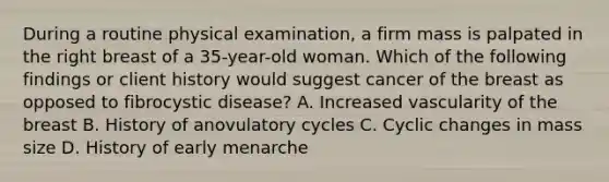 During a routine physical examination, a firm mass is palpated in the right breast of a 35-year-old woman. Which of the following findings or client history would suggest cancer of the breast as opposed to fibrocystic disease? A. Increased vascularity of the breast B. History of anovulatory cycles C. Cyclic changes in mass size D. History of early menarche