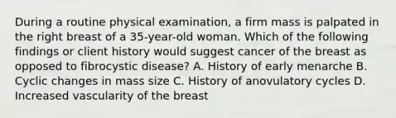 During a routine physical examination, a firm mass is palpated in the right breast of a 35-year-old woman. Which of the following findings or client history would suggest cancer of the breast as opposed to fibrocystic disease? A. History of early menarche B. Cyclic changes in mass size C. History of anovulatory cycles D. Increased vascularity of the breast