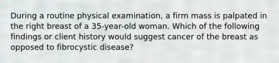 During a routine physical examination, a firm mass is palpated in the right breast of a 35-year-old woman. Which of the following findings or client history would suggest cancer of the breast as opposed to fibrocystic disease?