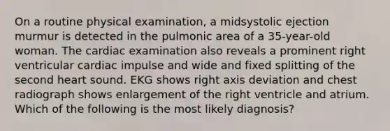 On a routine physical examination, a midsystolic ejection murmur is detected in the pulmonic area of a 35-year-old woman. The cardiac examination also reveals a prominent right ventricular cardiac impulse and wide and fixed splitting of the second heart sound. EKG shows right axis deviation and chest radiograph shows enlargement of the right ventricle and atrium. Which of the following is the most likely diagnosis?