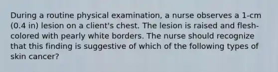 During a routine physical examination, a nurse observes a 1-cm (0.4 in) lesion on a client's chest. The lesion is raised and flesh-colored with pearly white borders. The nurse should recognize that this finding is suggestive of which of the following types of skin cancer?