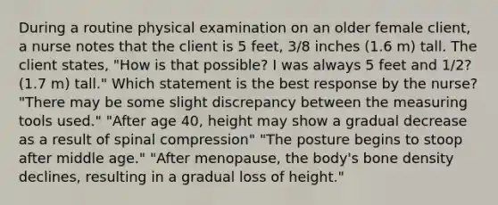 During a routine physical examination on an older female client, a nurse notes that the client is 5 feet, 3/8 inches (1.6 m) tall. The client states, "How is that possible? I was always 5 feet and 1/2? (1.7 m) tall." Which statement is the best response by the nurse? "There may be some slight discrepancy between the measuring tools used." "After age 40, height may show a gradual decrease as a result of spinal compression" "The posture begins to stoop after middle age." "After menopause, the body's bone density declines, resulting in a gradual loss of height."