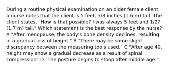 During a routine physical examination on an older female client, a nurse notes that the client is 5 feet, 3/8 inches (1.6 m) tall. The client states, "How is that possible? I was always 5 feet and 1/2? (1.7 m) tall." Which statement is the best response by the nurse? A "After menopause, the body's bone density declines, resulting in a gradual loss of height." B "There may be some slight discrepancy between the measuring tools used." C "After age 40, height may show a gradual decrease as a result of spinal compression" D "The posture begins to stoop after middle age."