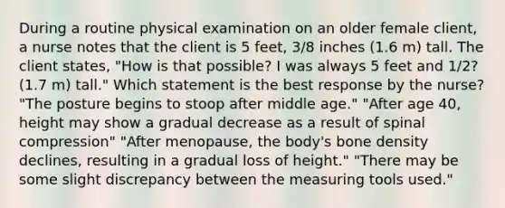 During a routine physical examination on an older female client, a nurse notes that the client is 5 feet, 3/8 inches (1.6 m) tall. The client states, "How is that possible? I was always 5 feet and 1/2? (1.7 m) tall." Which statement is the best response by the nurse? "The posture begins to stoop after middle age." "After age 40, height may show a gradual decrease as a result of spinal compression" "After menopause, the body's bone density declines, resulting in a gradual loss of height." "There may be some slight discrepancy between the measuring tools used."