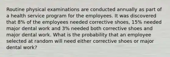 Routine physical examinations are conducted annually as part of a health service program for the employees. It was discovered that 8% of the employees needed corrective shoes, 15% needed major dental work and 3% needed both corrective shoes and major dental work. What is the probability that an employee selected at random will need either corrective shoes or major dental work?