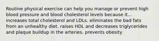 Routine physical exercise can help you manage or prevent high blood pressure and blood cholesterol levels because it... increases total cholesterol and LDLs. eliminates the bad fats from an unhealthy diet. raises HDL and decreases triglycerides and plaque buildup in the arteries. prevents obesity