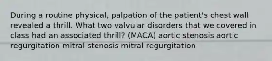 During a routine physical, palpation of the patient's chest wall revealed a thrill. What two valvular disorders that we covered in class had an associated thrill? (MACA) aortic stenosis aortic regurgitation mitral stenosis mitral regurgitation