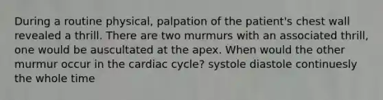 During a routine physical, palpation of the patient's chest wall revealed a thrill. There are two murmurs with an associated thrill, one would be auscultated at the apex. When would the other murmur occur in the cardiac cycle? systole diastole continuesly the whole time