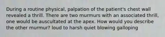 During a routine physical, palpation of the patient's chest wall revealed a thrill. There are two murmurs with an associated thrill, one would be auscultated at the apex. How would you describe the other murmur? loud to harsh quiet blowing galloping