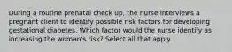 During a routine prenatal check up, the nurse interviews a pregnant client to identify possible risk factors for developing gestational diabetes. Which factor would the nurse identify as increasing the woman's risk? Select all that apply.