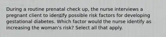 During a routine prenatal check up, the nurse interviews a pregnant client to identify possible risk factors for developing gestational diabetes. Which factor would the nurse identify as increasing the woman's risk? Select all that apply.