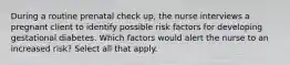 During a routine prenatal check up, the nurse interviews a pregnant client to identify possible risk factors for developing gestational diabetes. Which factors would alert the nurse to an increased risk? Select all that apply.