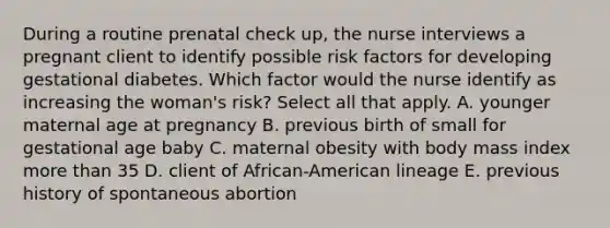 During a routine prenatal check up, the nurse interviews a pregnant client to identify possible risk factors for developing gestational diabetes. Which factor would the nurse identify as increasing the woman's risk? Select all that apply. A. younger maternal age at pregnancy B. previous birth of small for gestational age baby C. maternal obesity with body mass index <a href='https://www.questionai.com/knowledge/keWHlEPx42-more-than' class='anchor-knowledge'>more than</a> 35 D. client of African-American lineage E. previous history of spontaneous abortion