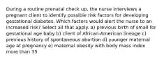 During a routine prenatal check up, the nurse interviews a pregnant client to identify possible risk factors for developing gestational diabetes. Which factors would alert the nurse to an increased risk? Select all that apply. a) previous birth of small for gestational age baby b) client of African-American lineage c) previous history of spontaneous abortion d) younger maternal age at pregnancy e) maternal obesity with body mass index more than 35