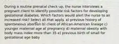 During a routine prenatal check up, the nurse interviews a pregnant client to identify possible risk factors for developing gestational diabetes. Which factors would alert the nurse to an increased risk? Select all that apply. a) previous history of spontaneous abortion b) client of African-American lineage c) younger maternal age at pregnancy d) maternal obesity with body mass index more than 35 e) previous birth of small for gestational age baby