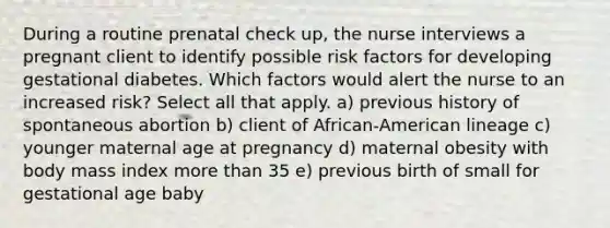 During a routine prenatal check up, the nurse interviews a pregnant client to identify possible risk factors for developing gestational diabetes. Which factors would alert the nurse to an increased risk? Select all that apply. a) previous history of spontaneous abortion b) client of African-American lineage c) younger maternal age at pregnancy d) maternal obesity with body mass index more than 35 e) previous birth of small for gestational age baby