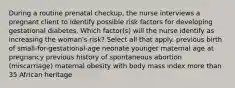 During a routine prenatal checkup, the nurse interviews a pregnant client to identify possible risk factors for developing gestational diabetes. Which factor(s) will the nurse identify as increasing the woman's risk? Select all that apply. previous birth of small-for-gestational-age neonate younger maternal age at pregnancy previous history of spontaneous abortion (miscarriage) maternal obesity with body mass index more than 35 African heritage