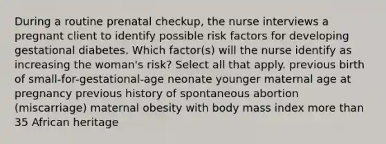 During a routine prenatal checkup, the nurse interviews a pregnant client to identify possible risk factors for developing gestational diabetes. Which factor(s) will the nurse identify as increasing the woman's risk? Select all that apply. previous birth of small-for-gestational-age neonate younger maternal age at pregnancy previous history of spontaneous abortion (miscarriage) maternal obesity with body mass index more than 35 African heritage