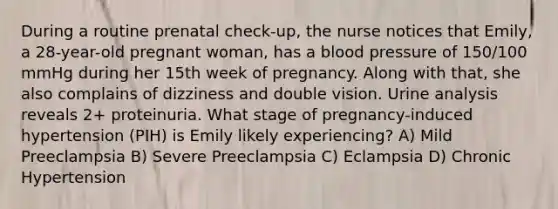 During a routine prenatal check-up, the nurse notices that Emily, a 28-year-old pregnant woman, has a blood pressure of 150/100 mmHg during her 15th week of pregnancy. Along with that, she also complains of dizziness and double vision. Urine analysis reveals 2+ proteinuria. What stage of pregnancy-induced hypertension (PIH) is Emily likely experiencing? A) Mild Preeclampsia B) Severe Preeclampsia C) Eclampsia D) Chronic Hypertension