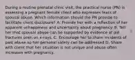 During a routine prenatal clinic visit, the practical nurse (PN) is assessing a pregnant female client who expresses fears of spousal abuse. Which information should the PN provide to facilitate client disclosure? A. Provide her with a reflection of her apparent unhappiness and uncertainty about pregnancy. B. Tell her that spousal abuse can be supported by evidence of old fractures seen on x-rays. C. Encourage her to share incidents of past abuse so her personal safety can be addressed D. Share with client that her situation is not unique and abuse often increases with pregnancy.