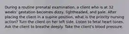 During a routine prenatal examination, a client who is at 32 weeks' gestation becomes dizzy, lightheaded, and pale. After placing the client in a supine position, what is the priority nursing action? Turn the client on her left side. Listen to fetal heart tones. Ask the client to breathe deeply. Take the client's blood pressure.