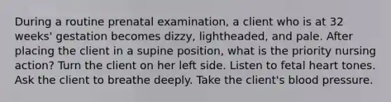 During a routine prenatal examination, a client who is at 32 weeks' gestation becomes dizzy, lightheaded, and pale. After placing the client in a supine position, what is the priority nursing action? Turn the client on her left side. Listen to fetal heart tones. Ask the client to breathe deeply. Take the client's blood pressure.