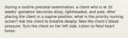 During a routine prenatal examination, a client who is at 32 weeks' gestation becomes dizzy, lightheaded, and pale. After placing the client in a supine position, what is the priority nursing action? Ask the client to breathe deeply. Take the client's blood pressure. Turn the client on her left side. Listen to fetal heart tones.